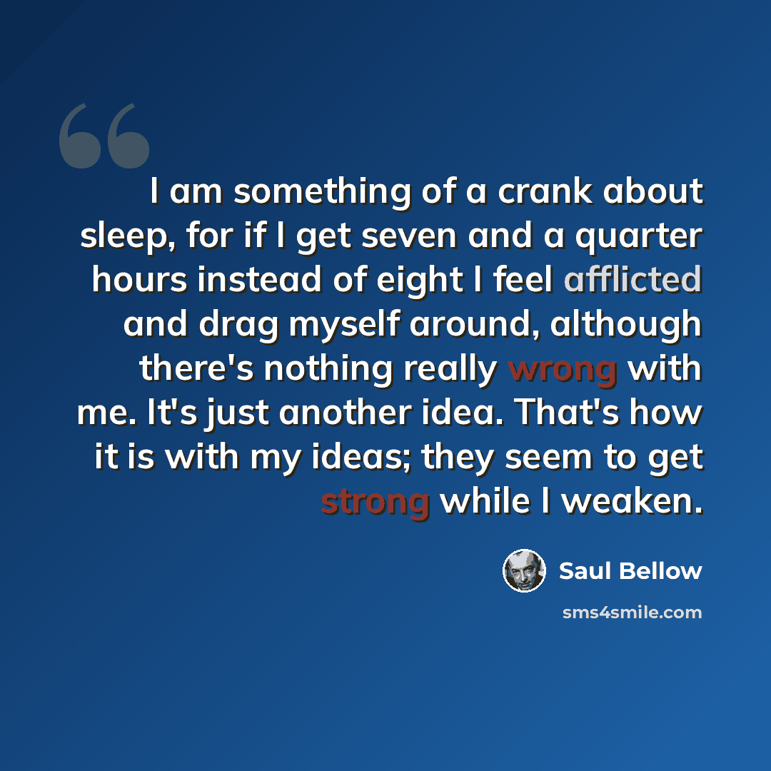 “I am something of a crank about sleep, for if I get seven and a quarter hours instead of eight I feel afflicted and drag myself around, although there's nothing really wrong with me. It's just another idea. That's how it is with my ideas; they seem to get strong while I weaken.” quote by Saul Bellow