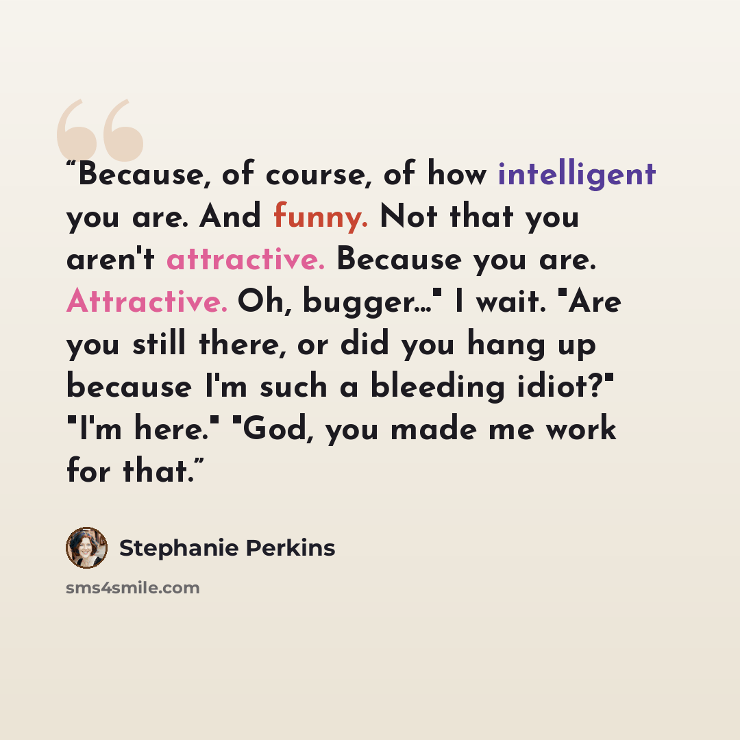 “Because, of course, of how intelligent you are. And funny. Not that you aren't attractive. Because you are. Attractive. Oh, bugger..." I wait. "Are you still there, or did you hang up because I'm such a bleeding idiot?" "I'm here." "God, you made me work for that.” quote by Stephanie Perkins