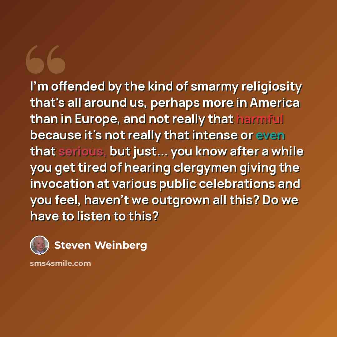 “I'm offended by the kind of smarmy religiosity that's all around us, perhaps more in America than in Europe, and not really that harmful because it's not really that intense or even that serious, but just... you know after a while you get tired of hearing clergymen giving the invocation at various…” quote by Steven Weinberg
