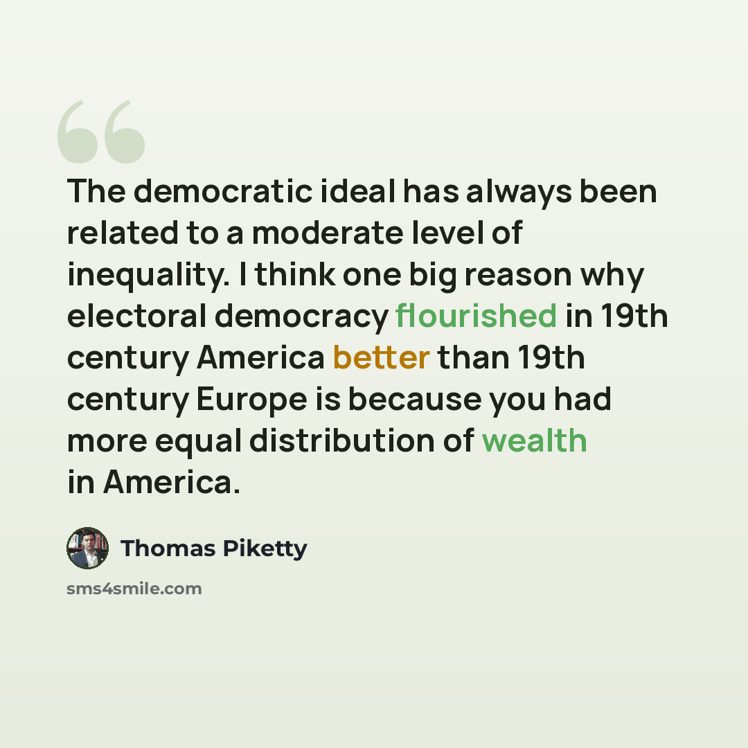 “The democratic ideal has always been related to a moderate level of inequality. I think one big reason why electoral democracy flourished in 19th century America better than 19th century Europe is because you had more equal distribution of wealth in America.” quote by Thomas Piketty