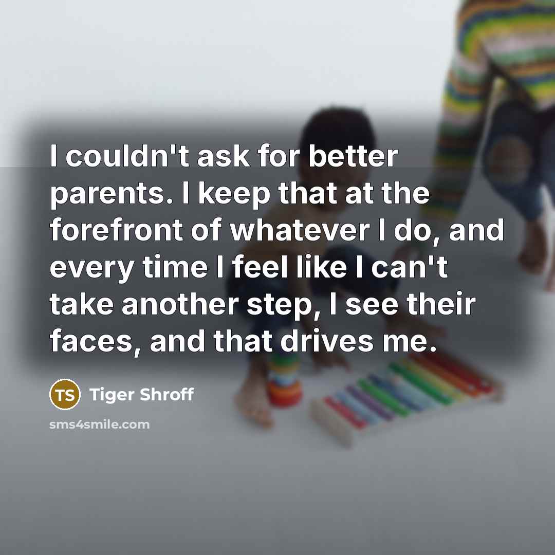 “I couldn't ask for better parents. I keep that at the forefront of whatever I do, and every time I feel like I can't take another step, I see their faces, and that drives me.” quote by Tiger Shroff