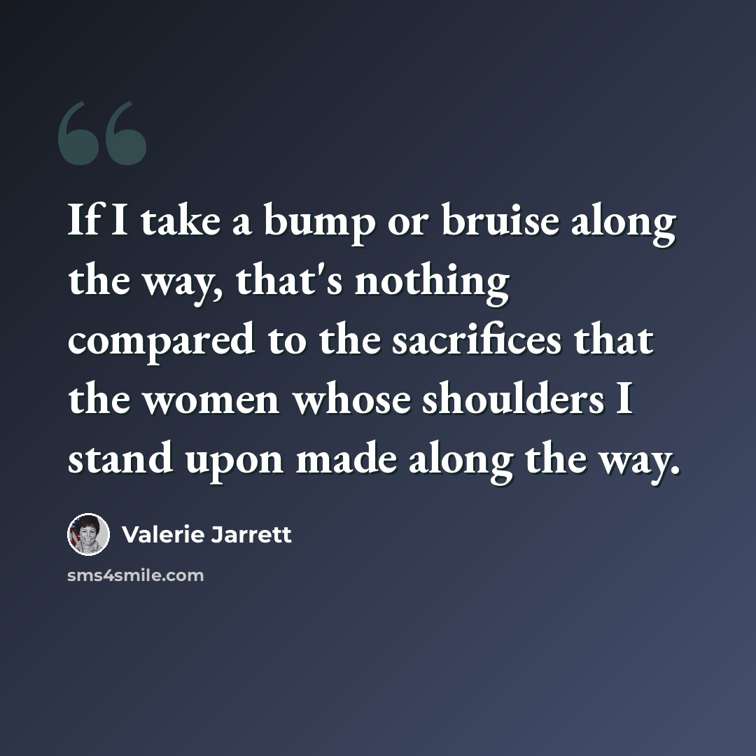“If I take a bump or bruise along the way, that's nothing compared to the sacrifices that the women whose shoulders I stand upon made along the way.” quote by Valerie Jarrett
