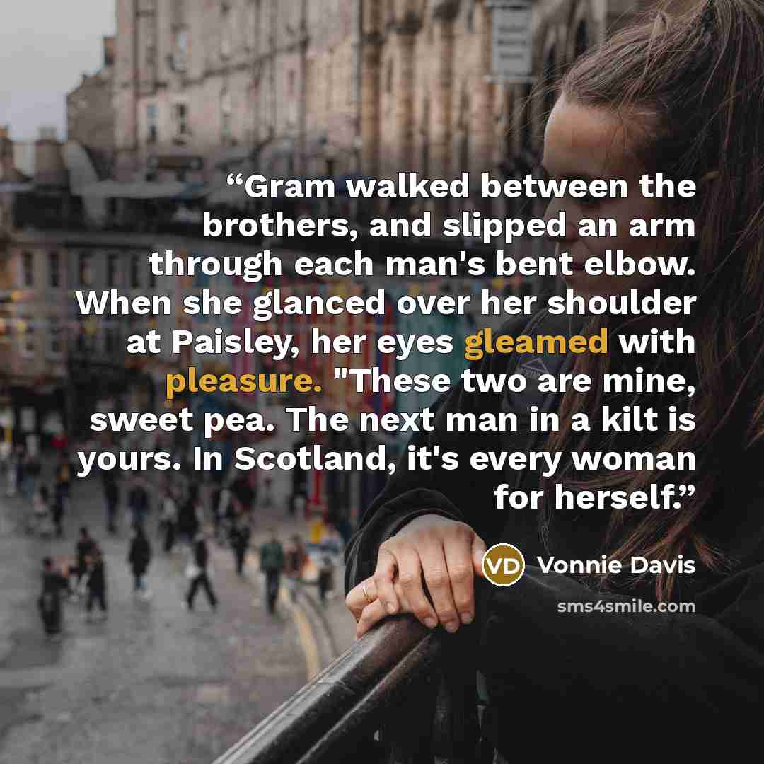 “Gram walked between the brothers, and slipped an arm through each man's bent elbow. When she glanced over her shoulder at Paisley, her eyes gleamed with pleasure. "These two are mine, sweet pea. The next man in a kilt is yours. In Scotland, it's every woman for herself.” quote by Vonnie Davis