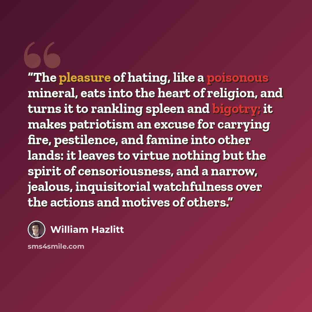 “The pleasure of hating, like a poisonous mineral, eats into the heart of religion, and turns it to rankling spleen and bigotry; it makes patriotism an excuse for carrying fire, pestilence, and famine into other lands: it leaves to virtue nothing but the spirit of censoriousness, and a narrow…” quote by William Hazlitt