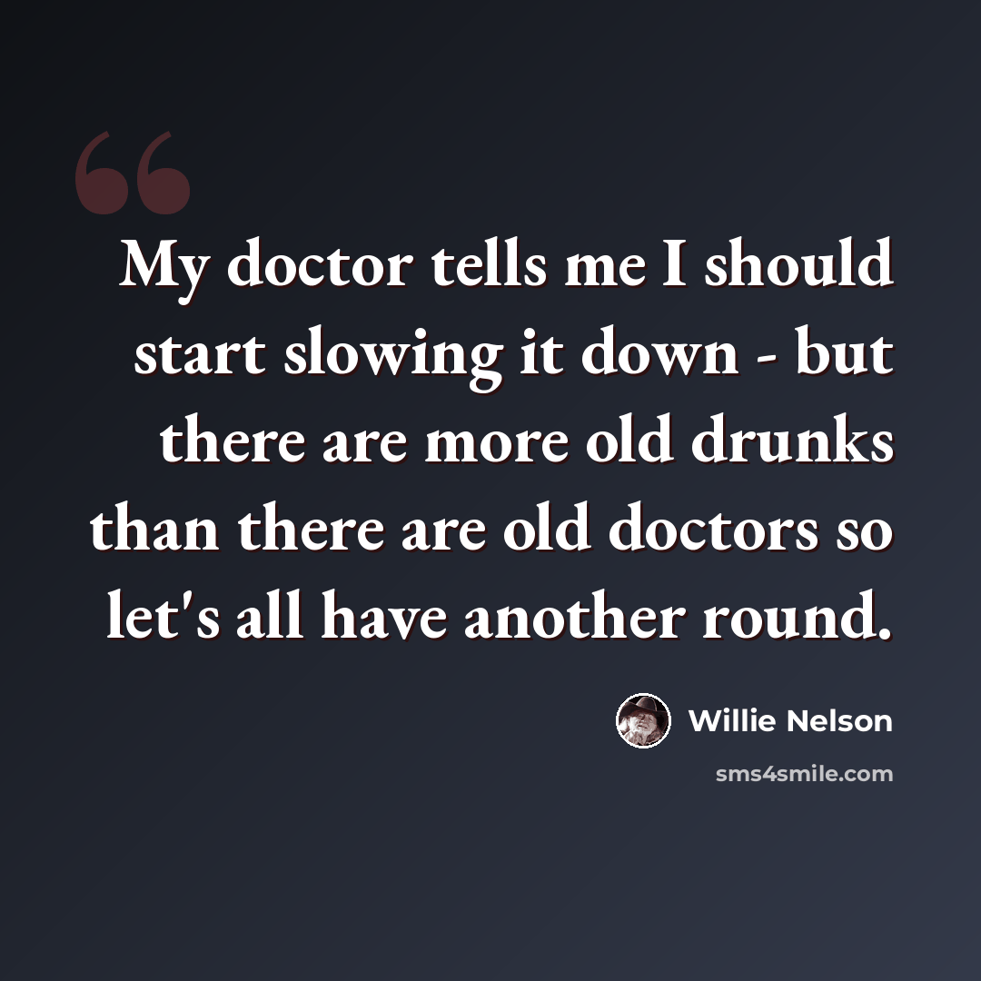 “My doctor tells me I should start slowing it down - but there are more old drunks than there are old doctors so let's all have another round.” quote by Willie Nelson