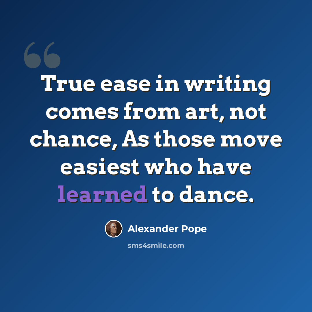 “True ease in writing comes from art, not chance, As those move easiest who have learned to dance.” quote by Alexander Pope