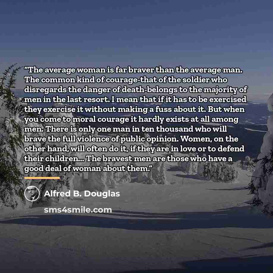 “The average woman is far braver than the average man. The common kind of courage-that of the soldier who disregards the danger of death-belongs to the majority of men in the last resort. I mean that if it has to be exercised they exercise it without making a fuss about it. But when you come to…” quote by Alfred B. Douglas