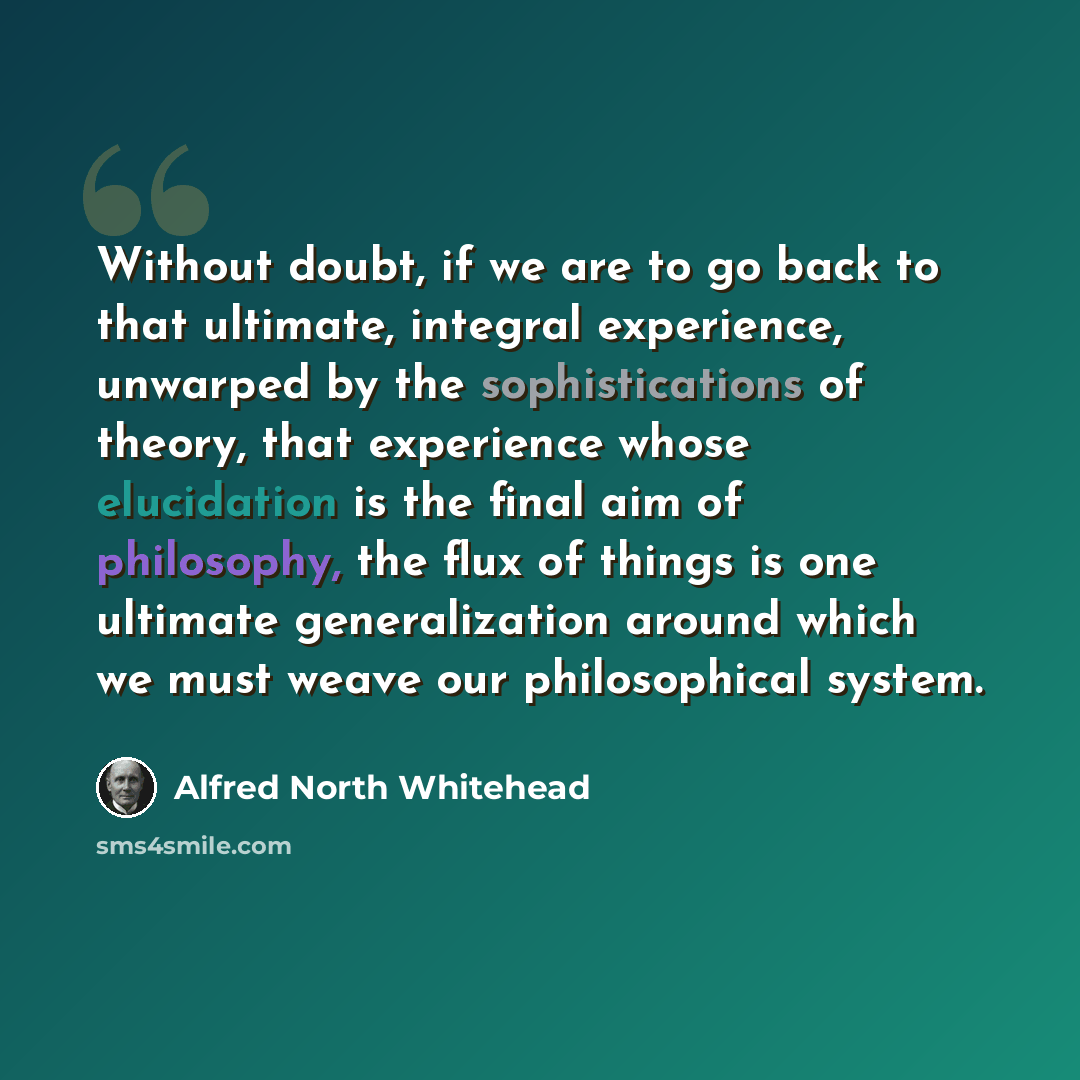 “Without doubt, if we are to go back to that ultimate, integral experience, unwarped by the sophistications of theory, that experience whose elucidation is the final aim of philosophy, the flux of things is one ultimate generalization around which we must weave our philosophical system.” quote by Alfred North Whitehead