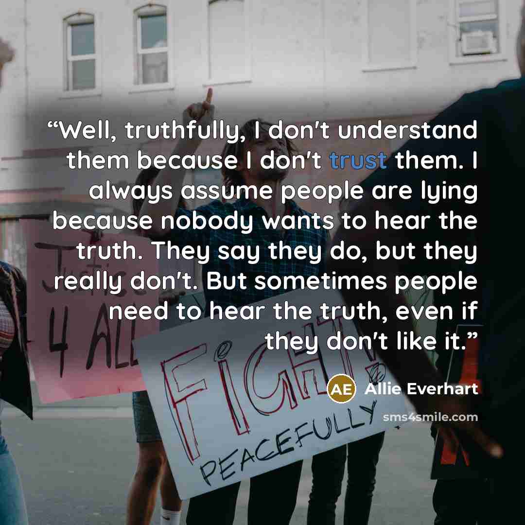 “Well, truthfully, I don't understand them because I don't trust them. I always assume people are lying because nobody wants to hear the truth. They say they do, but they really don't. But sometimes people need to hear the truth, even if they don't like it.” quote by Allie Everhart
