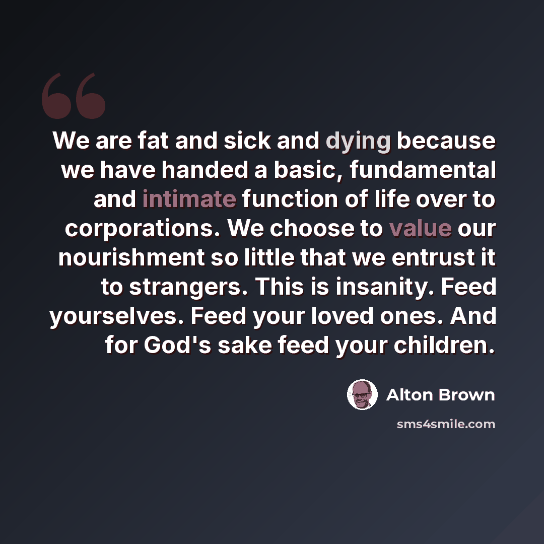 “We are fat and sick and dying because we have handed a basic, fundamental and intimate function of life over to corporations. We choose to value our nourishment so little that we entrust it to strangers. This is insanity. Feed yourselves. Feed your loved ones. And for God's sake feed your children.” quote by Alton Brown