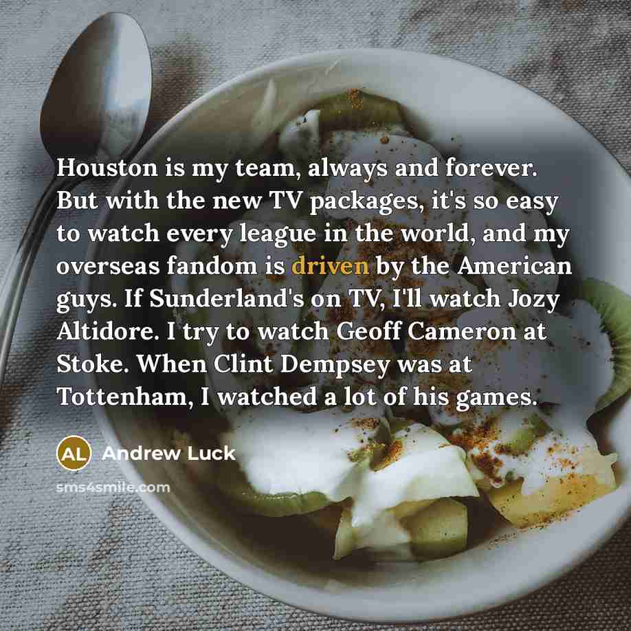 “Houston is my team, always and forever. But with the new TV packages, it's so easy to watch every league in the world, and my overseas fandom is driven by the American guys. If Sunderland's on TV, I'll watch Jozy Altidore. I try to watch Geoff Cameron at Stoke. When Clint Dempsey was at Tottenham…” quote by Andrew Luck