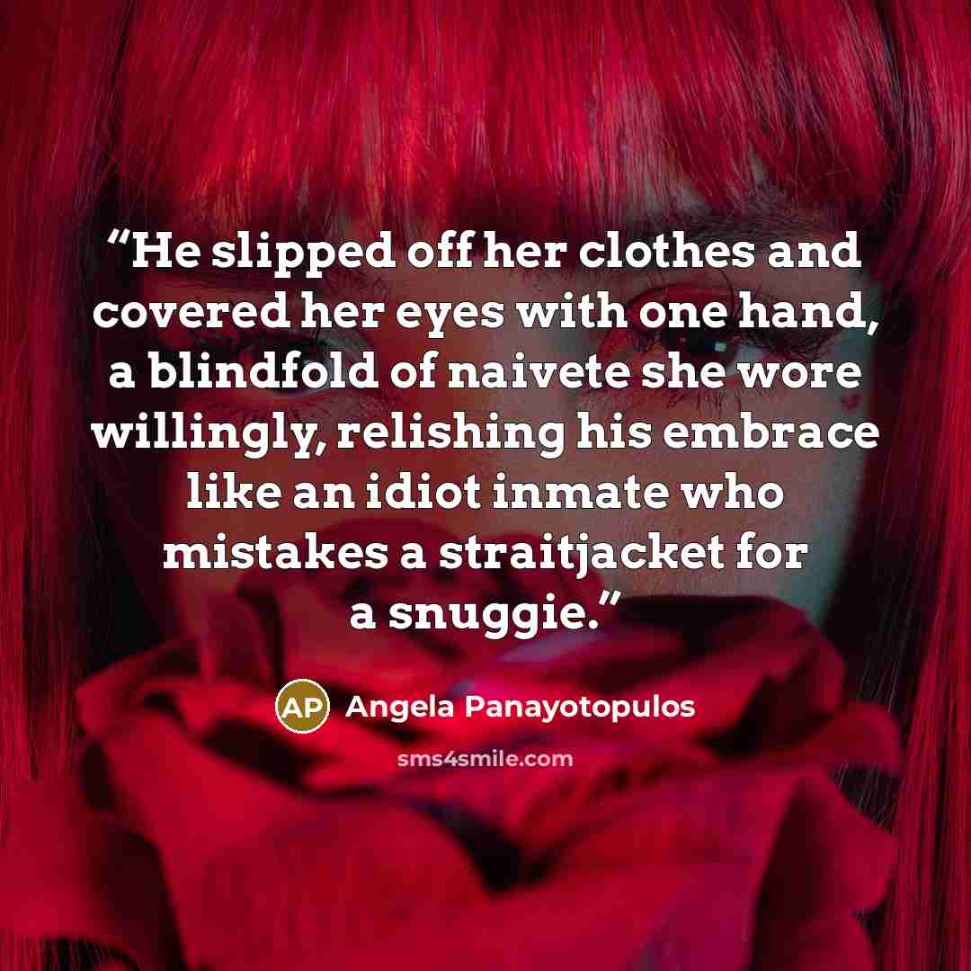 “He slipped off her clothes and covered her eyes with one hand, a blindfold of naivete she wore willingly, relishing his embrace like an idiot inmate who mistakes a straitjacket for a snuggie.” quote by Angela Panayotopulos