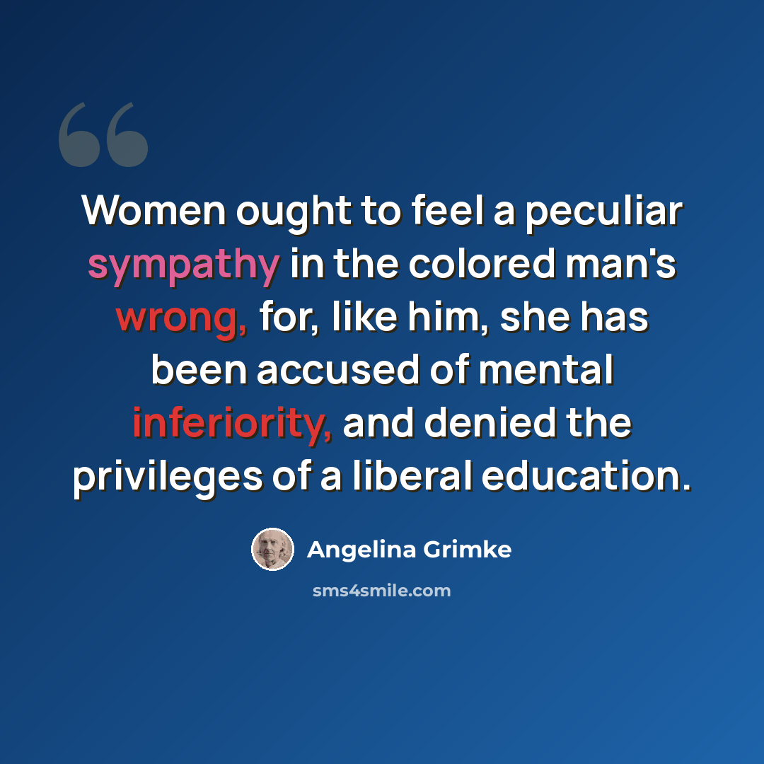 “Women ought to feel a peculiar sympathy in the colored man's wrong, for, like him, she has been accused of mental inferiority, and denied the privileges of a liberal education.” quote by Angelina Grimke