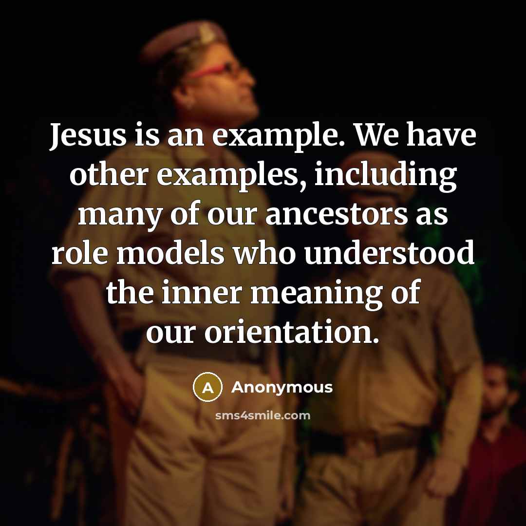 “Jesus is an example. We have other examples, including many of our ancestors as role models who understood the inner meaning of our orientation.” quote by Anonymous