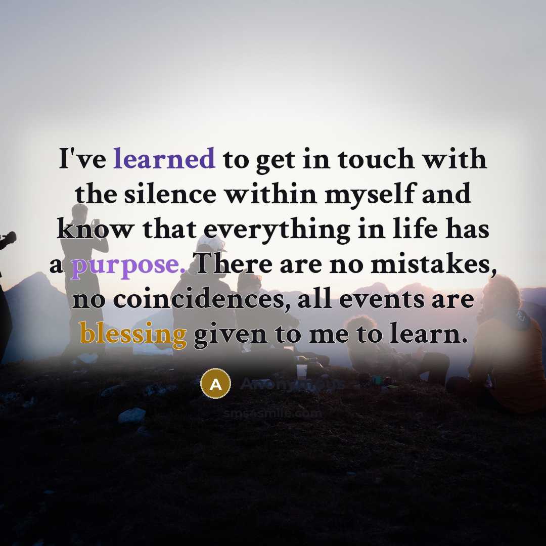 “I've learned to get in touch with the silence within myself and know that everything in life has a purpose. There are no mistakes, no coincidences, all events are blessing given to me to learn.” quote by Anonymous