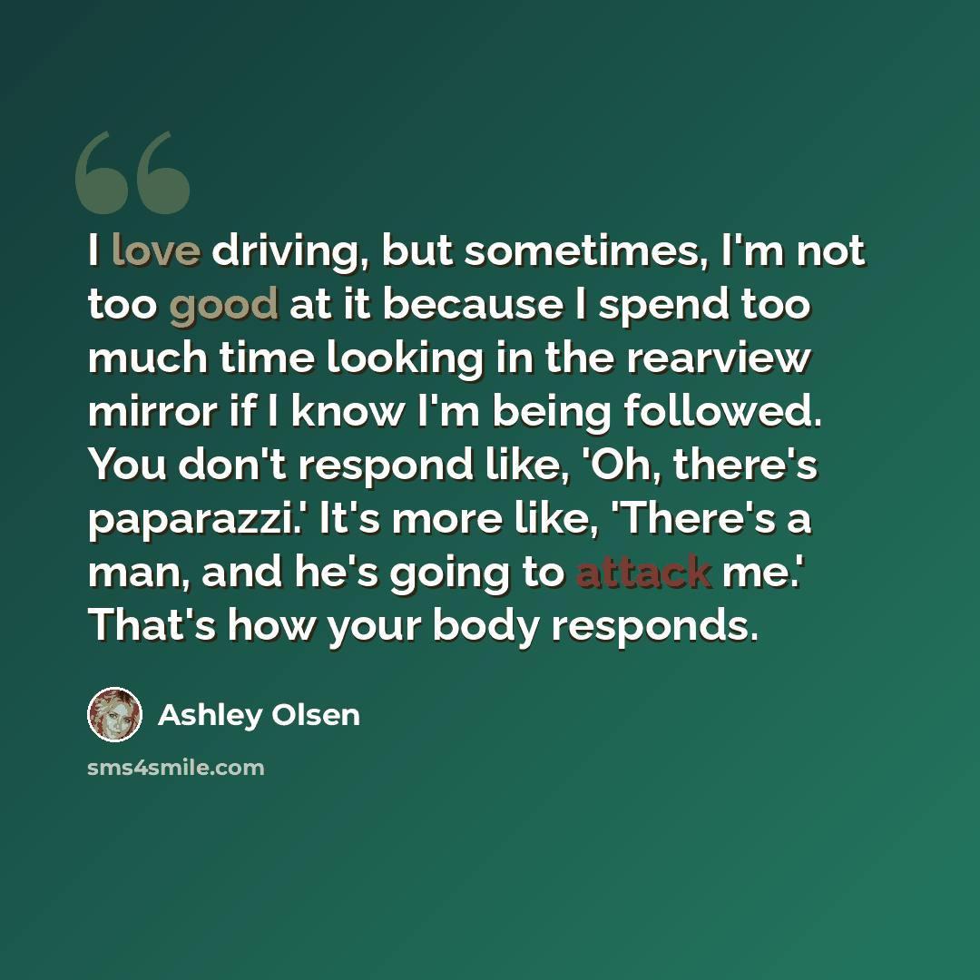 “I love driving, but sometimes, I'm not too good at it because I spend too much time looking in the rearview mirror if I know I'm being followed. You don't respond like, 'Oh, there's paparazzi.' It's more like, 'There's a man, and he's going to attack me.' That's how your body responds.” quote by Ashley Olsen