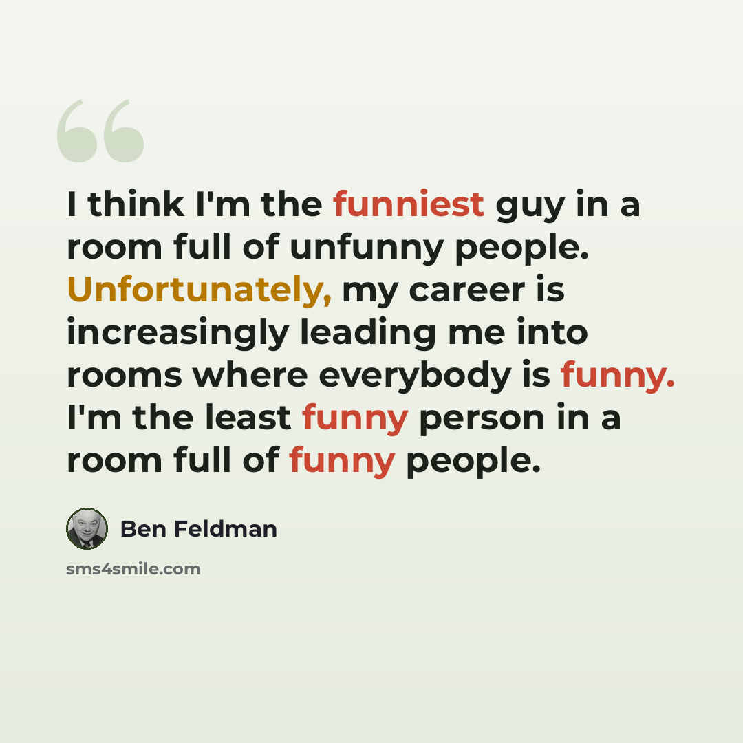 “I think I'm the funniest guy in a room full of unfunny people. Unfortunately, my career is increasingly leading me into rooms where everybody is funny. I'm the least funny person in a room full of funny people.” quote by Ben Feldman