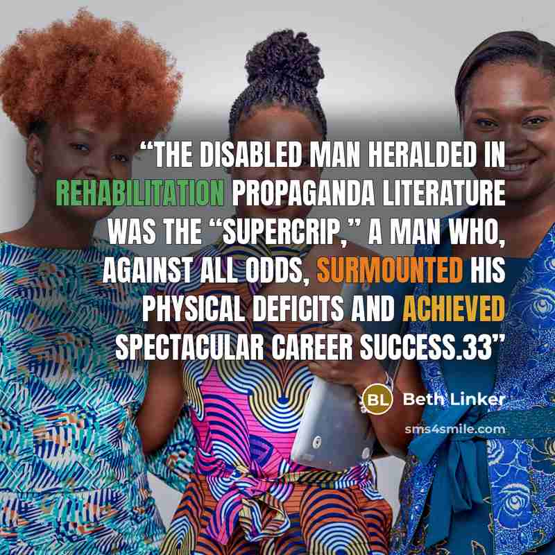 “The disabled man heralded in rehabilitation propaganda literature was the “supercrip,” a man who, against all odds, surmounted his physical deficits and achieved spectacular career success.33” quote by Beth Linker