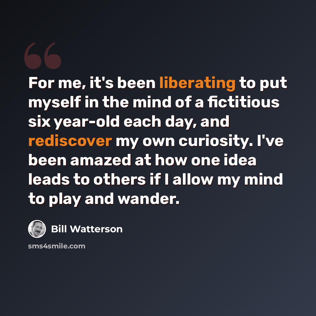 “For me, it's been liberating to put myself in the mind of a fictitious six year-old each day, and rediscover my own curiosity. I've been amazed at how one idea leads to others if I allow my mind to play and wander.” quote by Bill Watterson