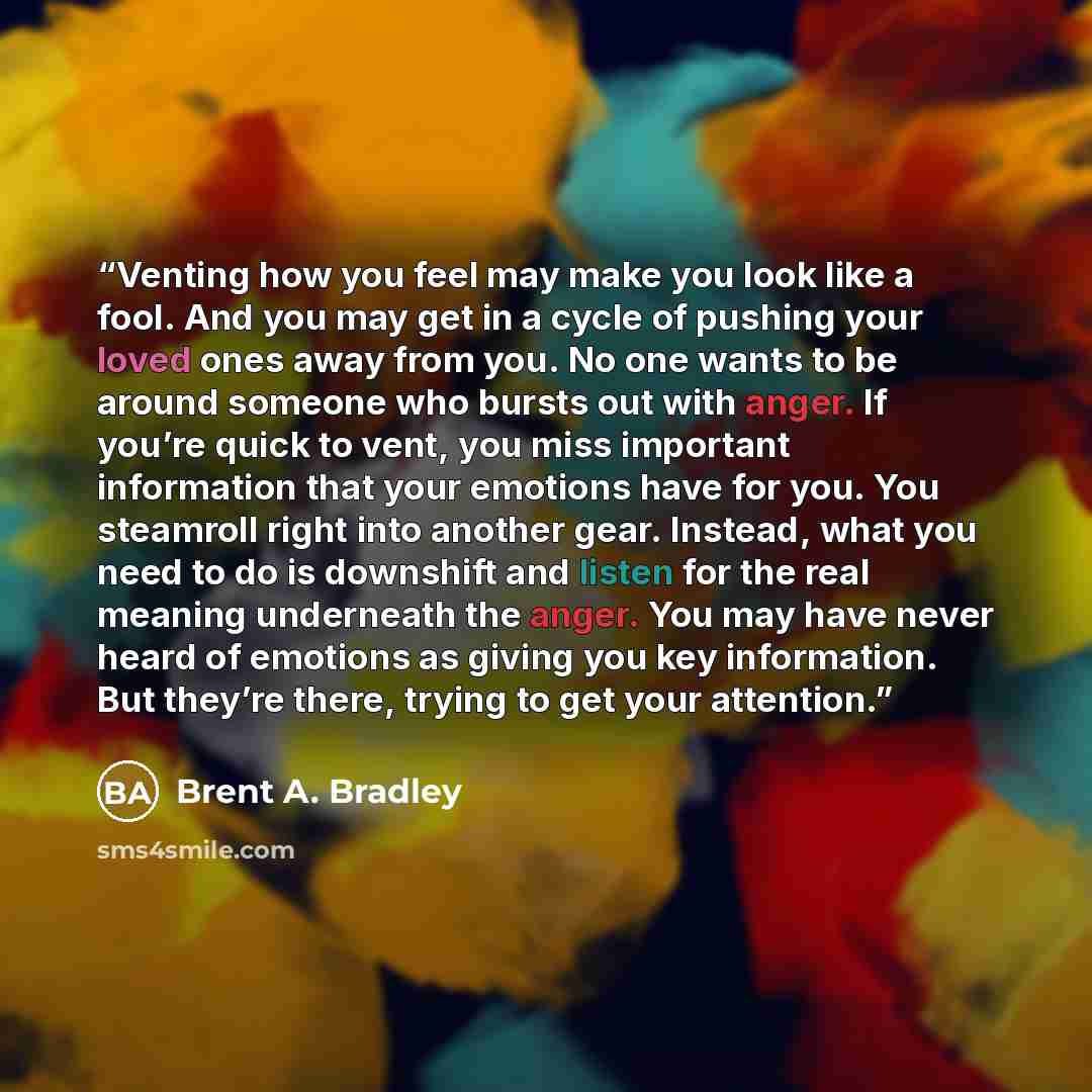 “Venting how you feel may make you look like a fool. And you may get in a cycle of pushing your loved ones away from you. No one wants to be around someone who bursts out with anger. If you’re quick to vent, you miss important information that your emotions have for you. You steamroll right into…” quote by Brent A. Bradley