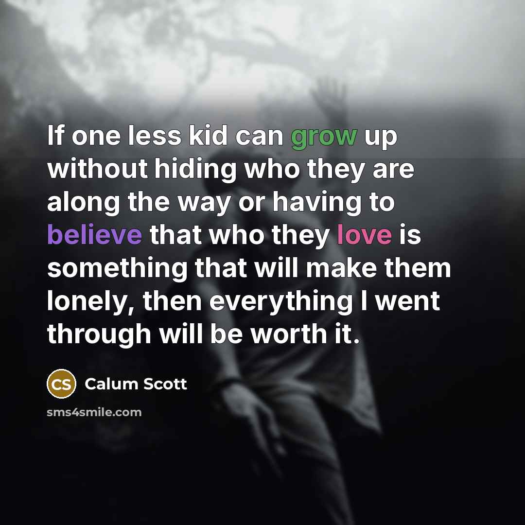 “If one less kid can grow up without hiding who they are along the way or having to believe that who they love is something that will make them lonely, then everything I went through will be worth it.” quote by Calum Scott