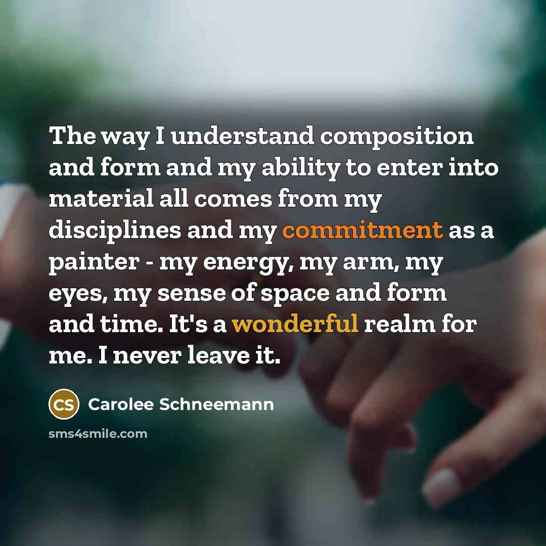 “The way I understand composition and form and my ability to enter into material all comes from my disciplines and my commitment as a painter - my energy, my arm, my eyes, my sense of space and form and time. It's a wonderful realm for me. I never leave it.” quote by Carolee Schneemann