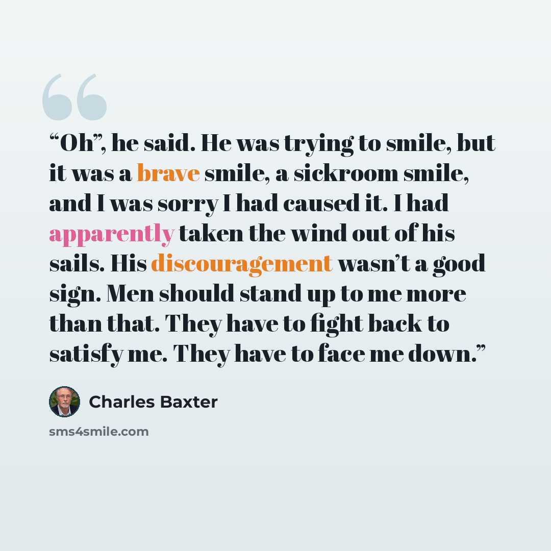“Oh”, he said. He was trying to smile, but it was a brave smile, a sickroom smile, and I was sorry I had caused it. I had apparently taken the wind out of his sails. His discouragement wasn’t a good sign. Men should stand up to me more than that. They have to fight back to satisfy me. They have to…” quote by Charles Baxter