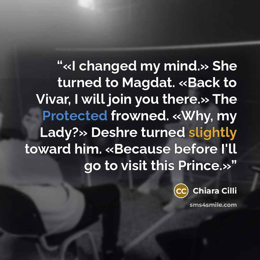 “I changed my mind.» She turned to Magdat. «Back to Vivar, I will join you there.» The Protected frowned. «Why, my Lady?» Deshre turned slightly toward him. «Because before I'll go to visit this Prince.” quote by Chiara Cilli