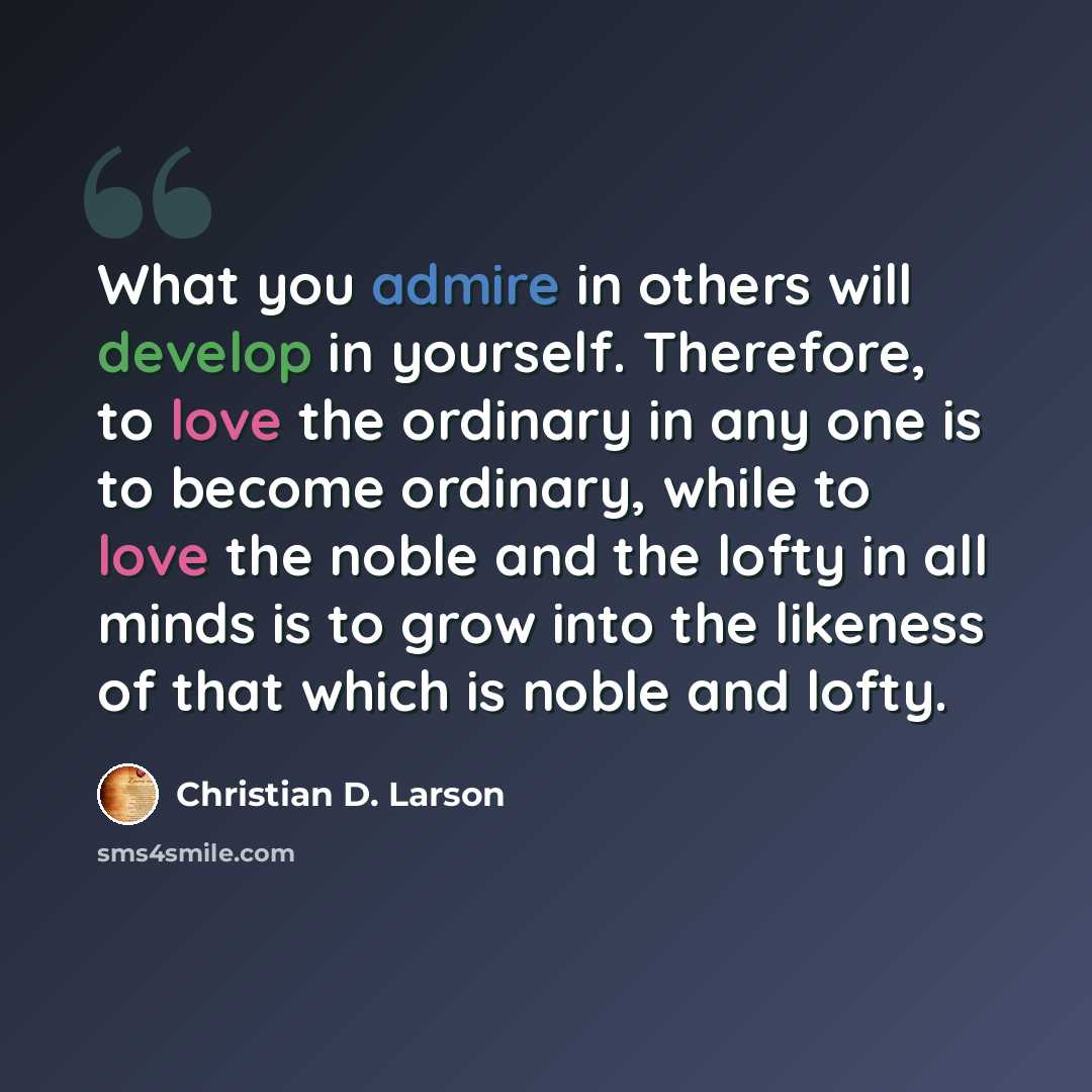 “What you admire in others will develop in yourself. Therefore, to love the ordinary in any one is to become ordinary, while to love the noble and the lofty in all minds is to grow into the likeness of that which is noble and lofty.” quote by Christian D. Larson