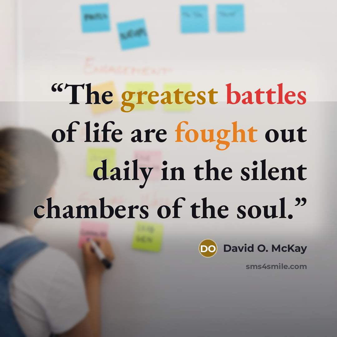 “The greatest battles of life are fought out daily in the silent chambers of the soul.” quote by David O. McKay