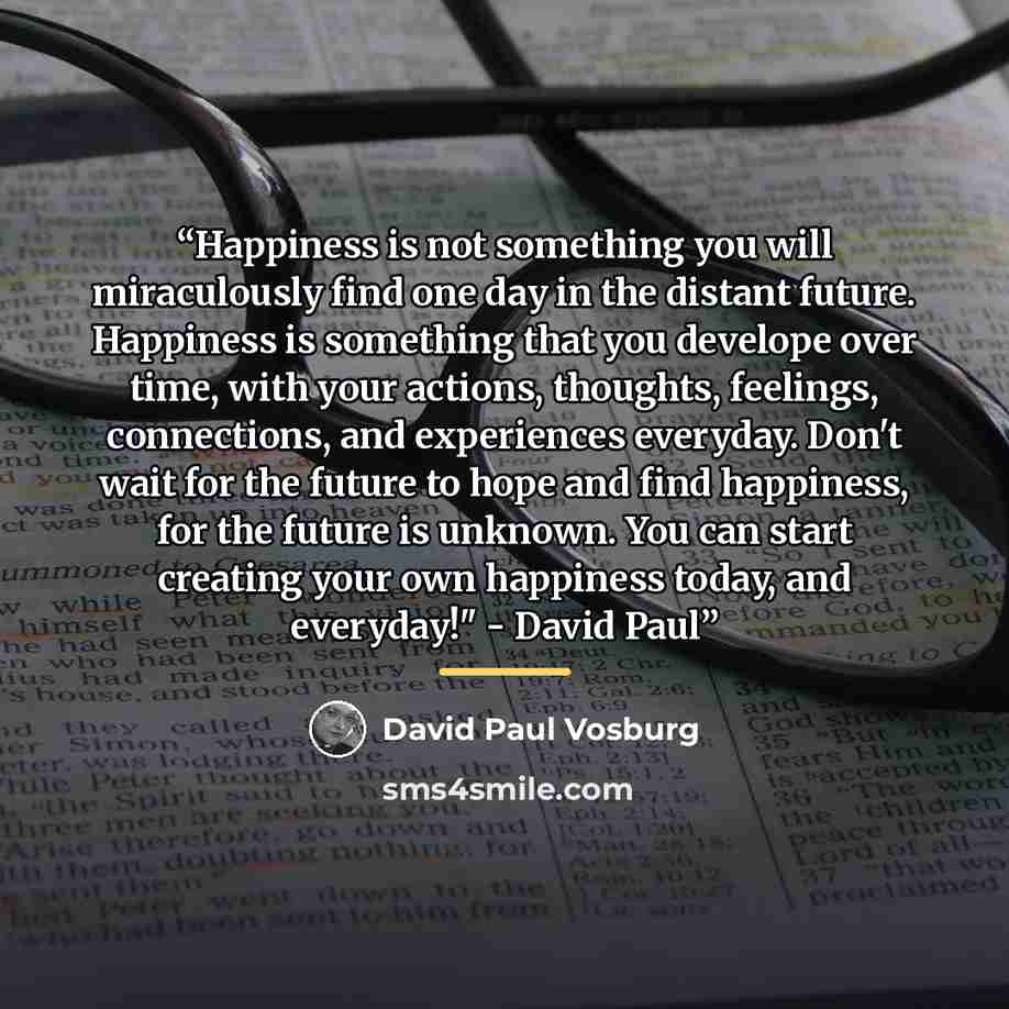 “Happiness is not something you will miraculously find one day in the distant future. Happiness is something that you develope over time, with your actions, thoughts, feelings, connections, and experiences everyday. Don't wait for the future to hope and find happiness, for the future is unknown…” quote by David Paul Vosburg