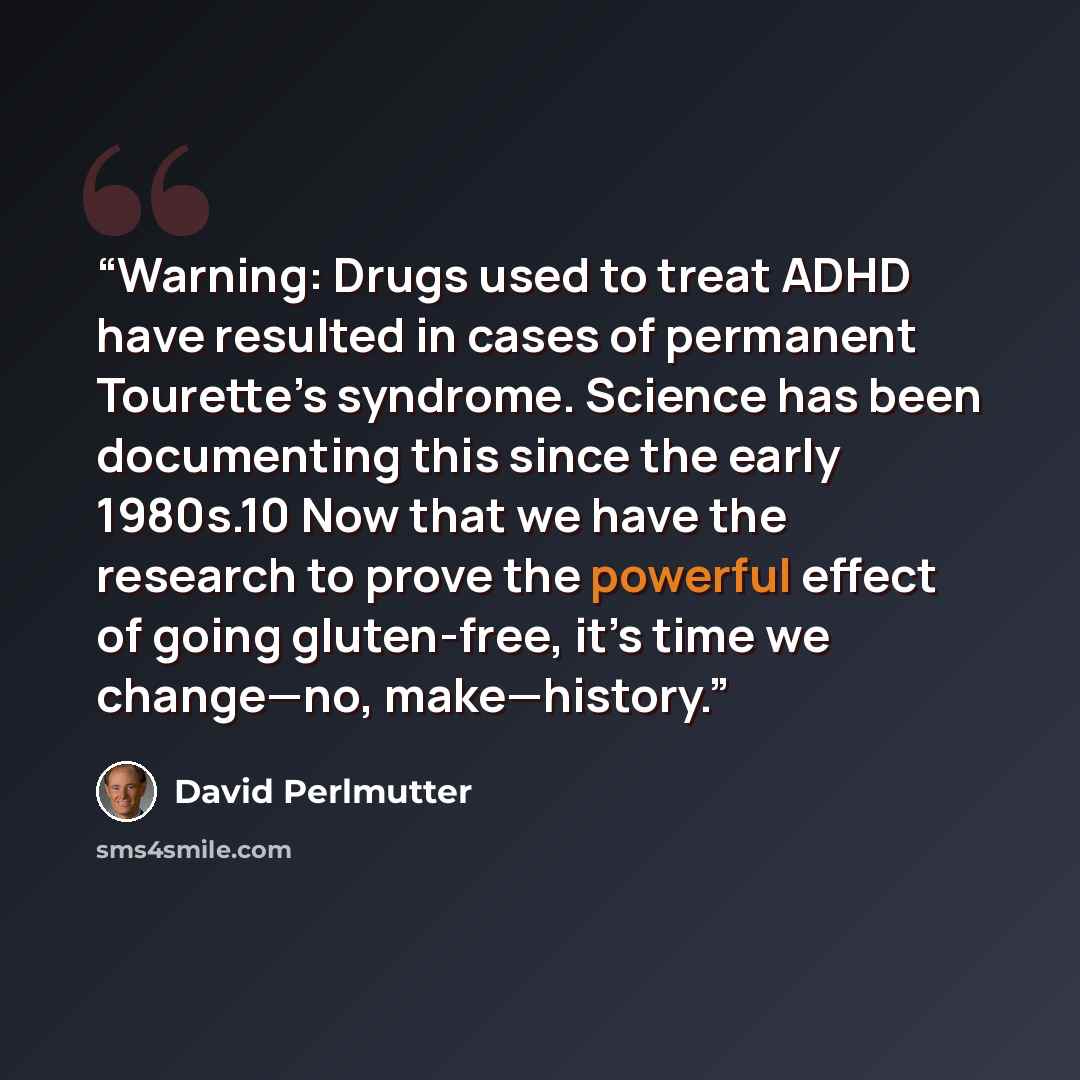 “Warning: Drugs used to treat ADHD have resulted in cases of permanent Tourette’s syndrome. Science has been documenting this since the early 1980s.10 Now that we have the research to prove the powerful effect of going gluten-free, it’s time we change—no, make—history.” quote by David Perlmutter