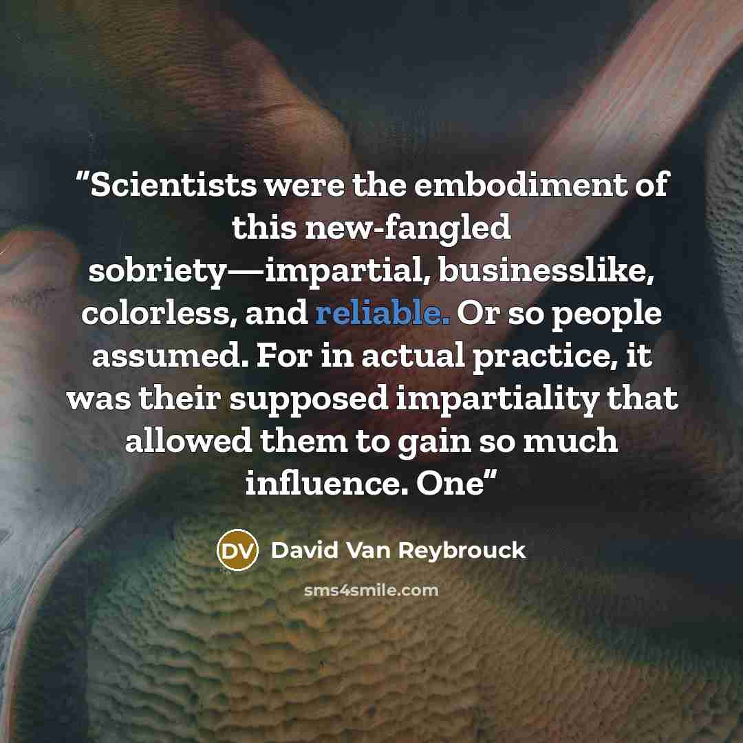 “Scientists were the embodiment of this new-fangled sobriety—impartial, businesslike, colorless, and reliable. Or so people assumed. For in actual practice, it was their supposed impartiality that allowed them to gain so much influence. One” quote by David Van Reybrouck