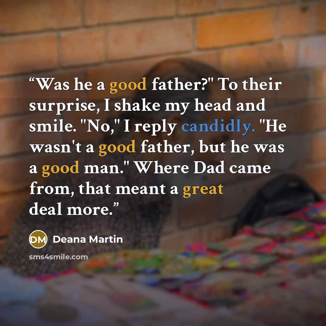 “Was he a good father?" To their surprise, I shake my head and smile. "No," I reply candidly. "He wasn't a good father, but he was a good man." Where Dad came from, that meant a great deal more.” quote by Deana Martin