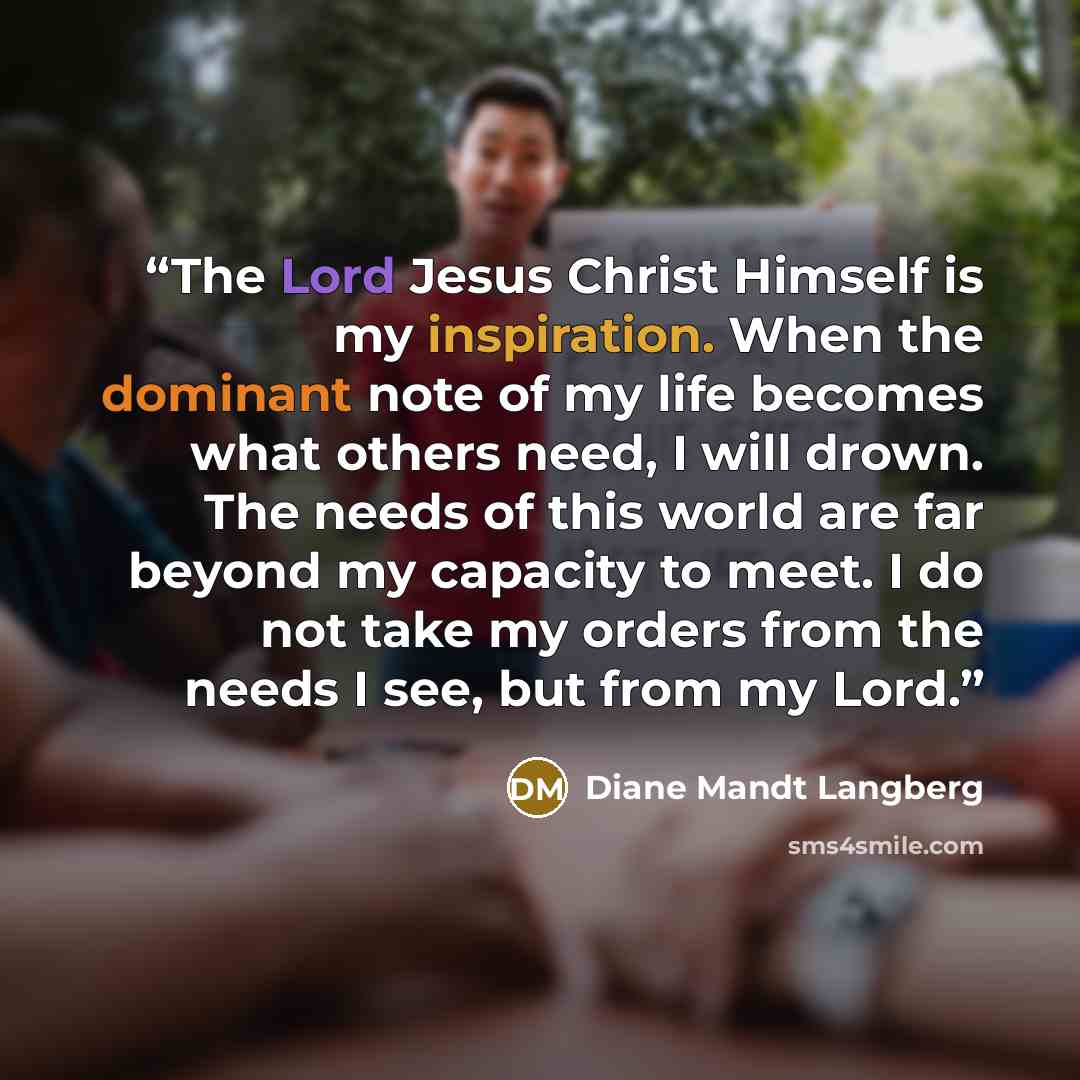 “The Lord Jesus Christ Himself is my inspiration. When the dominant note of my life becomes what others need, I will drown. The needs of this world are far beyond my capacity to meet. I do not take my orders from the needs I see, but from my Lord.” quote by Diane Mandt Langberg