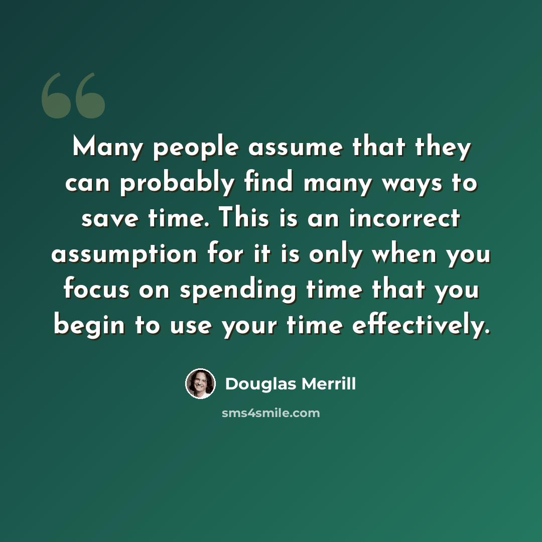 “Many people assume that they can probably find many ways to save time. This is an incorrect assumption for it is only when you focus on spending time that you begin to use your time effectively.” quote by Douglas Merrill