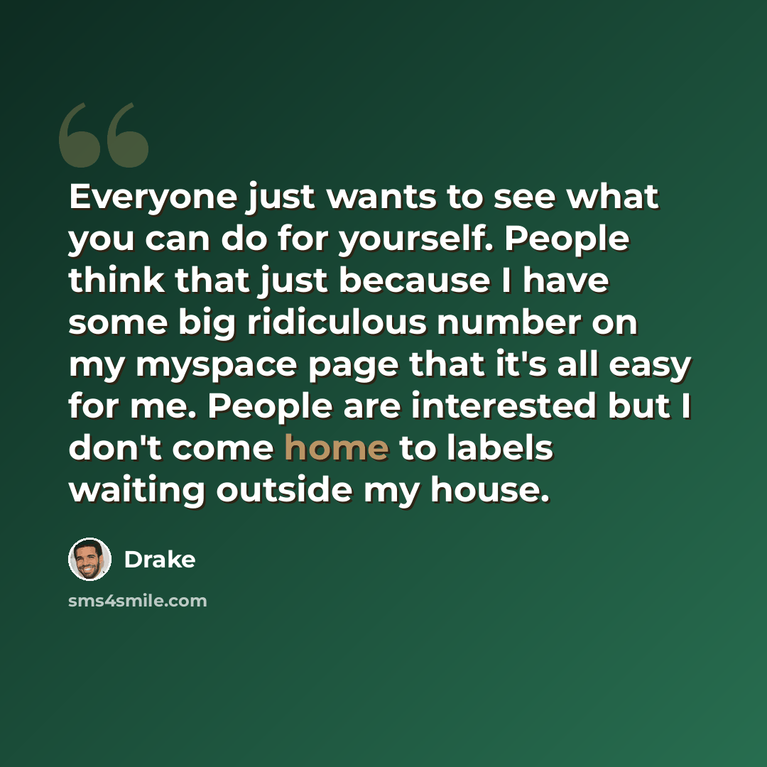 “Everyone just wants to see what you can do for yourself. People think that just because I have some big ridiculous number on my myspace page that it's all easy for me. People are interested but I don't come home to labels waiting outside my house.” quote by Drake