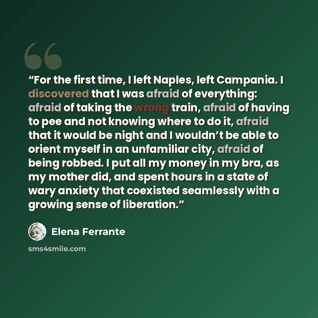 “For the first time, I left Naples, left Campania. I discovered that I was afraid of everything: afraid of taking the wrong train, afraid of having to pee and not knowing where to do it, afraid that it would be night and I wouldn’t be able to orient myself in an unfamiliar city, afraid of being…” quote by Elena Ferrante