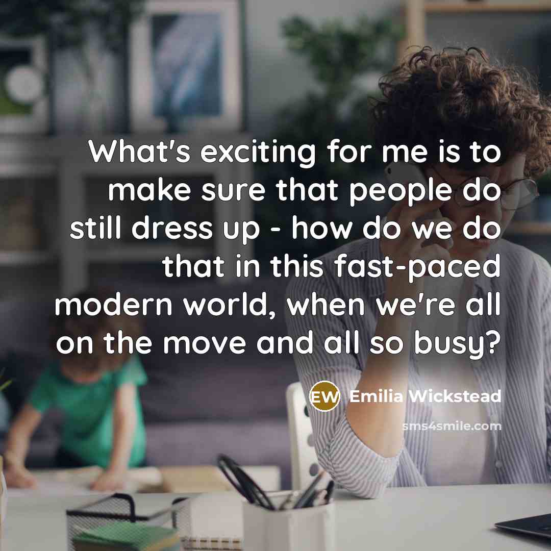 “What's exciting for me is to make sure that people do still dress up - how do we do that in this fast-paced modern world, when we're all on the move and all so busy?” quote by Emilia Wickstead