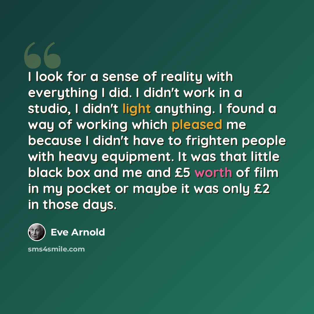 “I look for a sense of reality with everything I did. I didn't work in a studio, I didn't light anything. I found a way of working which pleased me because I didn't have to frighten people with heavy equipment. It was that little black box and me and £5 worth of film in my pocket or maybe it was…” quote by Eve Arnold