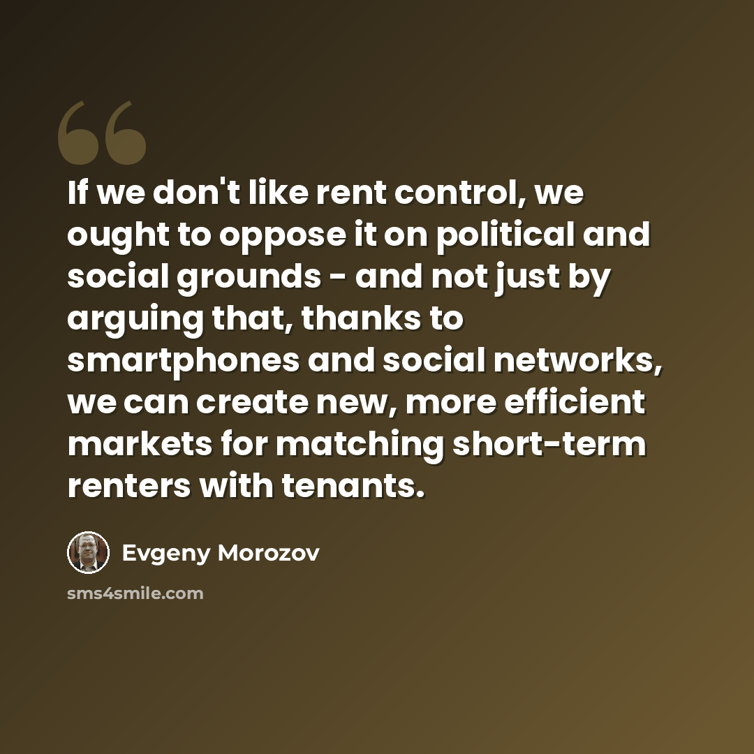 “If we don't like rent control, we ought to oppose it on political and social grounds - and not just by arguing that, thanks to smartphones and social networks, we can create new, more efficient markets for matching short-term renters with tenants.” quote by Evgeny Morozov