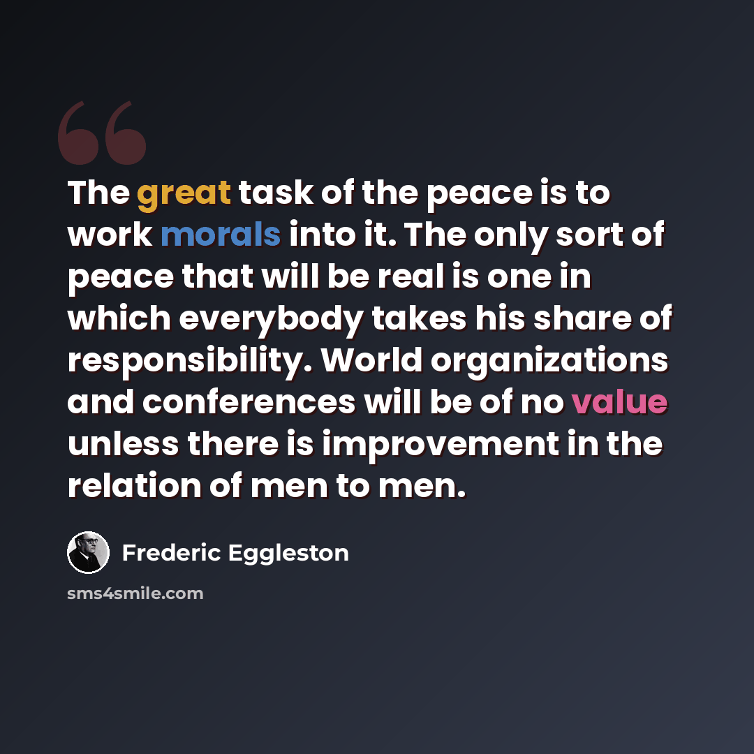 “The great task of the peace is to work morals into it. The only sort of peace that will be real is one in which everybody takes his share of responsibility. World organizations and conferences will be of no value unless there is improvement in the relation of men to men.” quote by Frederic Eggleston