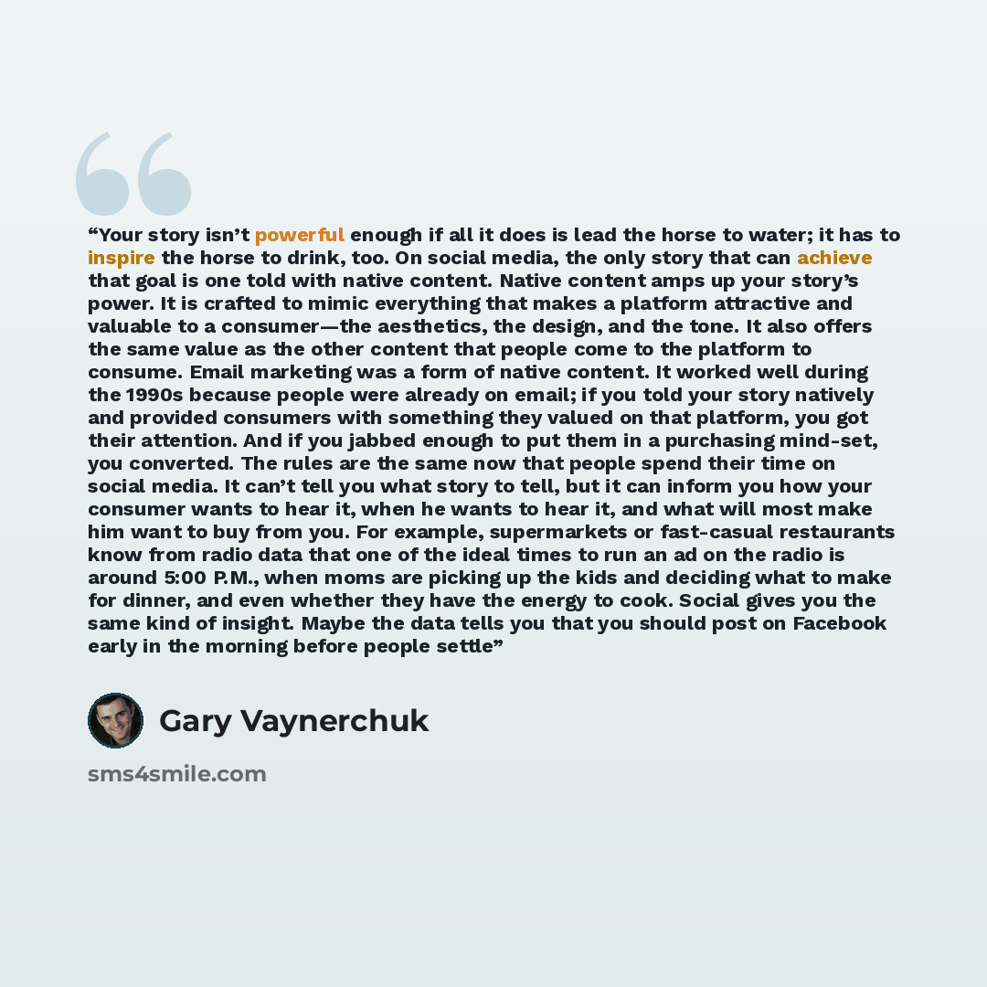 “Your story isn’t powerful enough if all it does is lead the horse to water; it has to inspire the horse to drink, too. On social media, the only story that can achieve that goal is one told with native content. Native content amps up your story’s power. It is crafted to mimic everything that makes…” quote by Gary Vaynerchuk