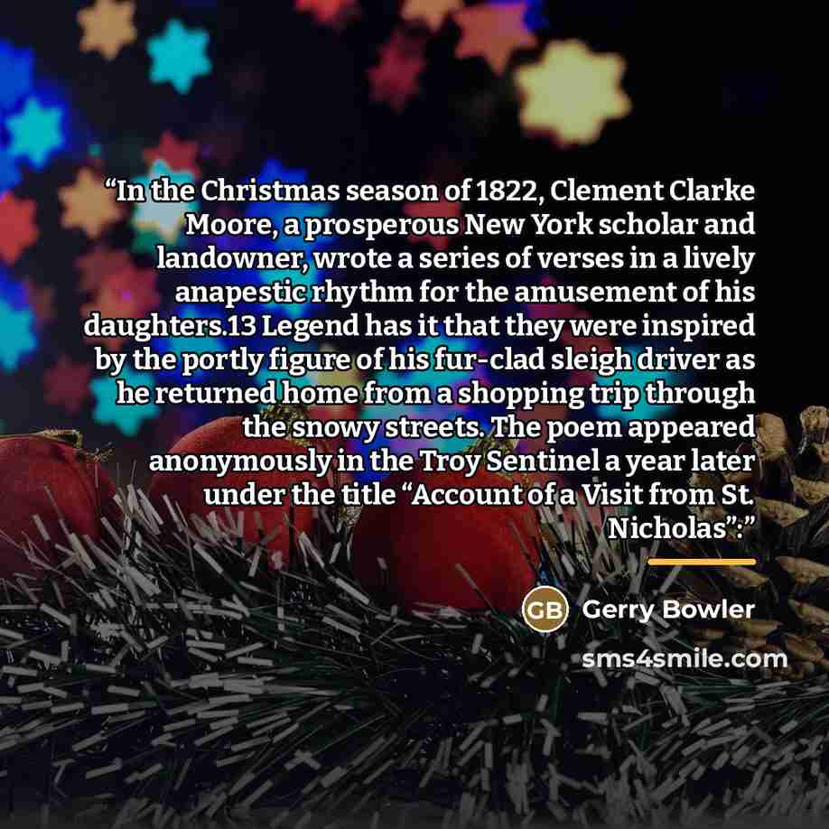 “In the Christmas season of 1822, Clement Clarke Moore, a prosperous New York scholar and landowner, wrote a series of verses in a lively anapestic rhythm for the amusement of his daughters.13 Legend has it that they were inspired by the portly figure of his fur-clad sleigh driver as he returned…” quote by Gerry Bowler