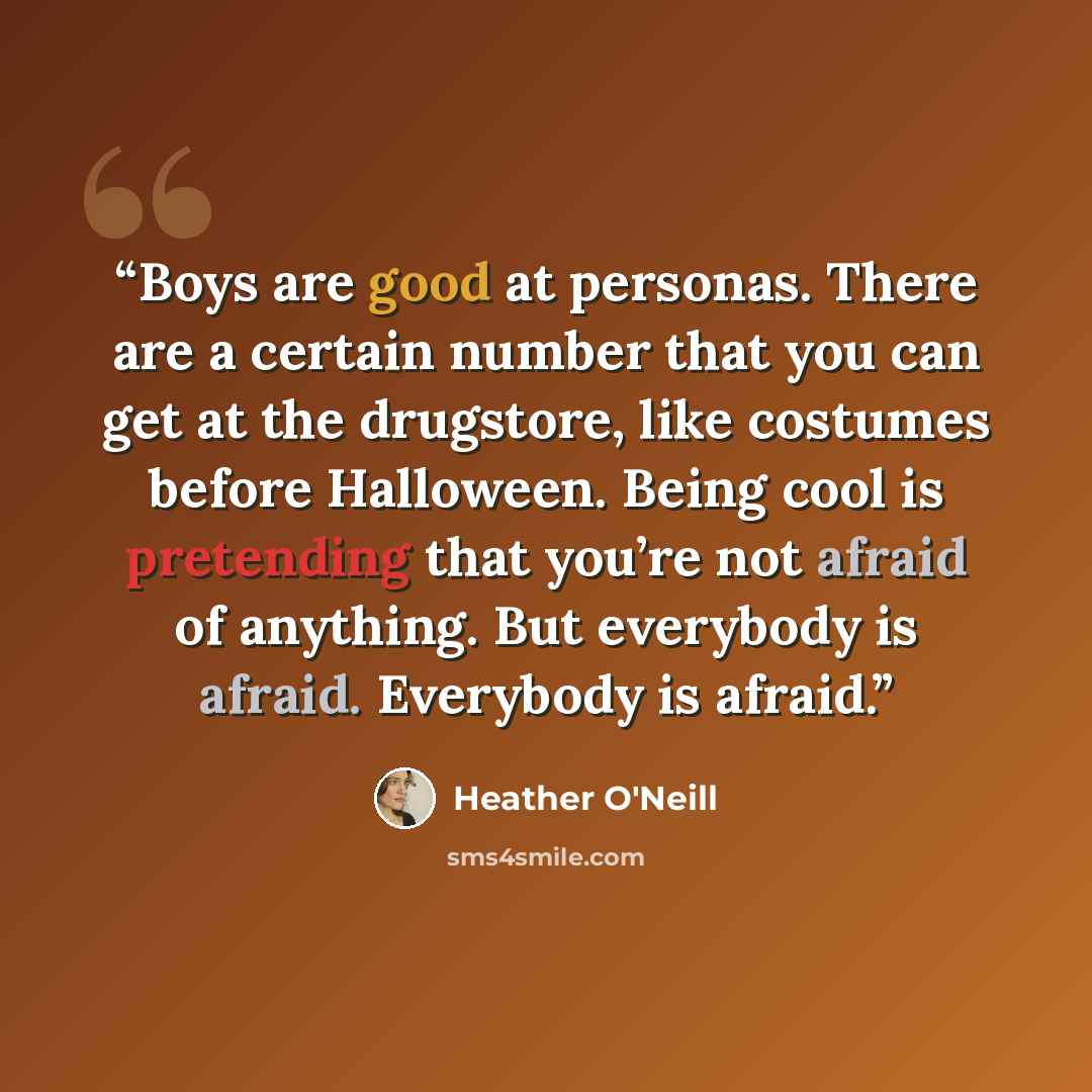 “Boys are good at personas. There are a certain number that you can get at the drugstore, like costumes before Halloween. Being cool is pretending that you’re not afraid of anything. But everybody is afraid. Everybody is afraid.” quote by Heather O'Neill