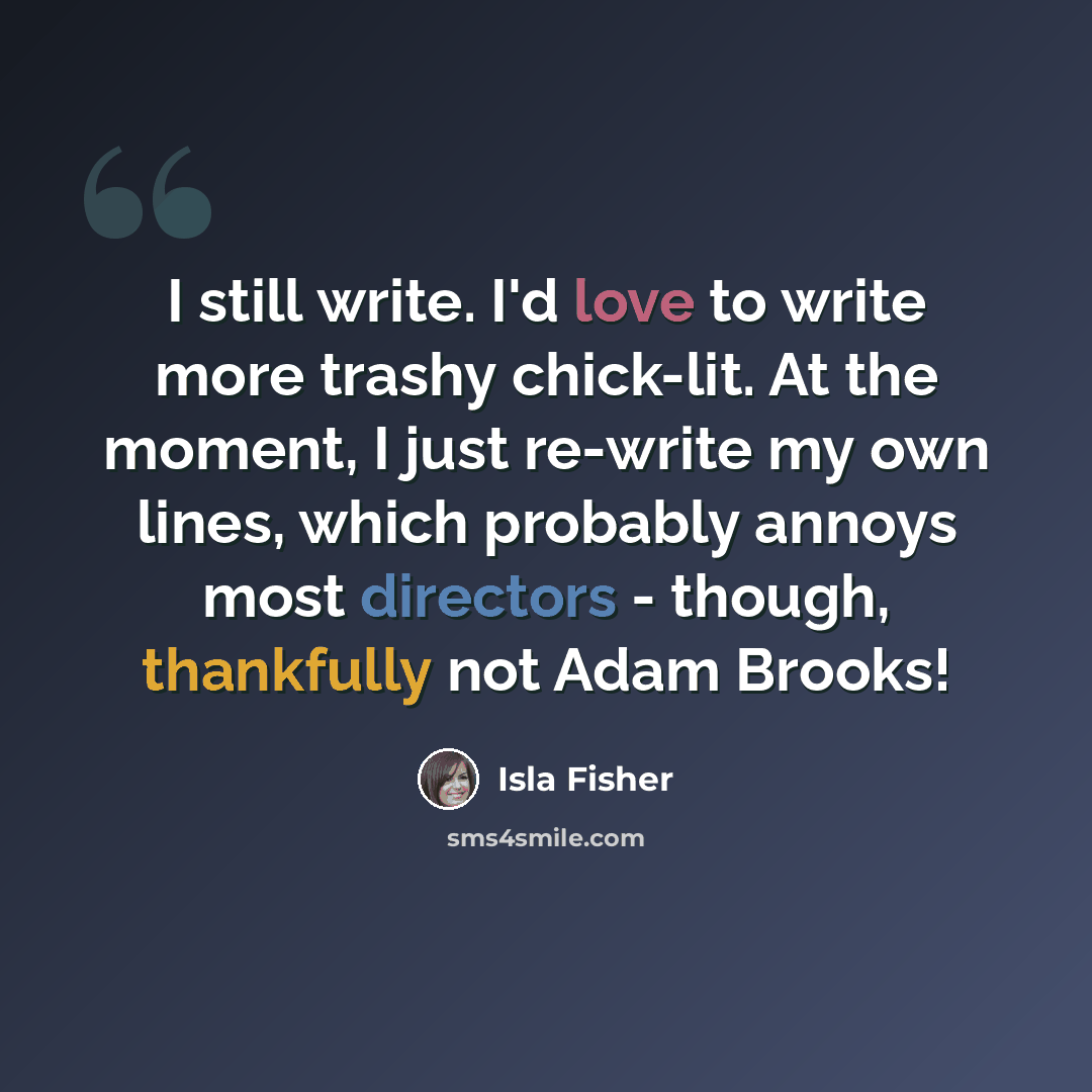 “I still write. I'd love to write more trashy chick-lit. At the moment, I just re-write my own lines, which probably annoys most directors - though, thankfully not Adam Brooks!” quote by Isla Fisher