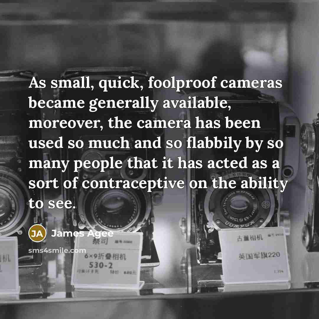 “As small, quick, foolproof cameras became generally available, moreover, the camera has been used so much and so flabbily by so many people that it has acted as a sort of contraceptive on the ability to see.” quote by James Agee