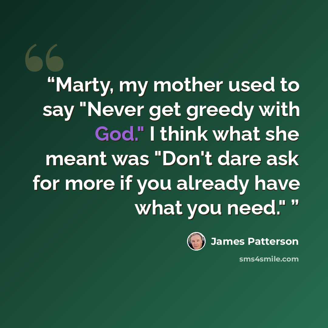 “Marty, my mother used to say "Never get greedy with God." I think what she meant was "Don't dare ask for more if you already have what you need."” quote by James Patterson