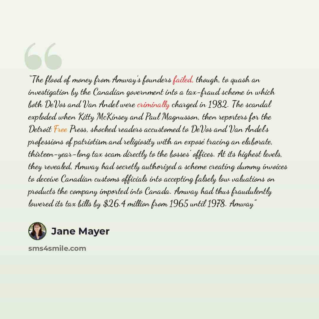 “The flood of money from Amway’s founders failed, though, to quash an investigation by the Canadian government into a tax-fraud scheme in which both DeVos and Van Andel were criminally charged in 1982. The scandal exploded when Kitty McKinsey and Paul Magnusson, then reporters for the Detroit Free…” quote by Jane Mayer