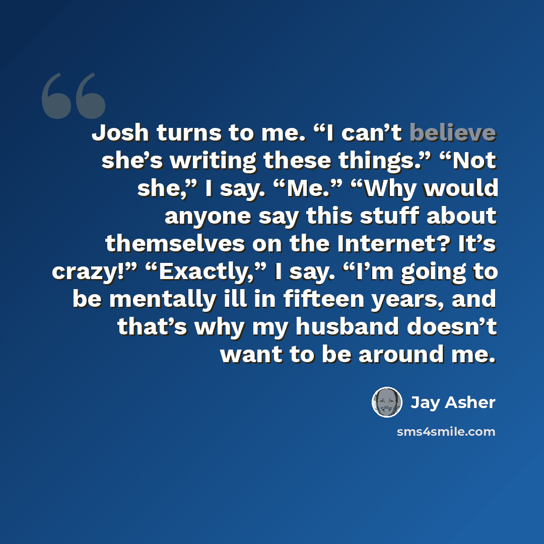 “Josh turns to me. “I can’t believe she’s writing these things.” “Not she,” I say. “Me.” “Why would anyone say this stuff about themselves on the Internet? It’s crazy!” “Exactly,” I say. “I’m going to be mentally ill in fifteen years, and that’s why my husband doesn’t want to be around me.” quote by Jay Asher